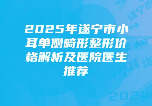 2025年遂宁市小耳单侧畸形整形价格解析及医院医生推荐
