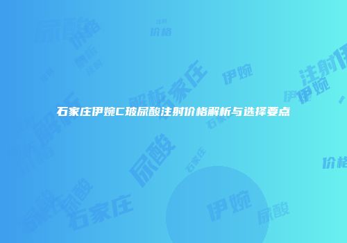 石家庄伊婉C玻尿酸注射价格解析与选择要点
