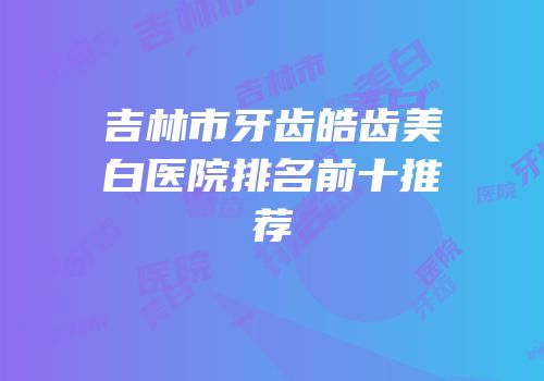 吉林市牙齿皓齿美白医院排名前十推荐