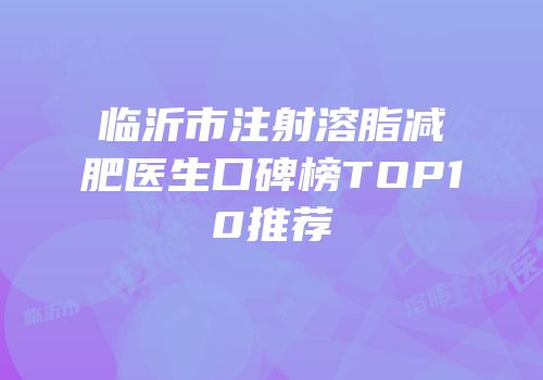 临沂市注射溶脂减肥医生口碑榜TOP10推荐