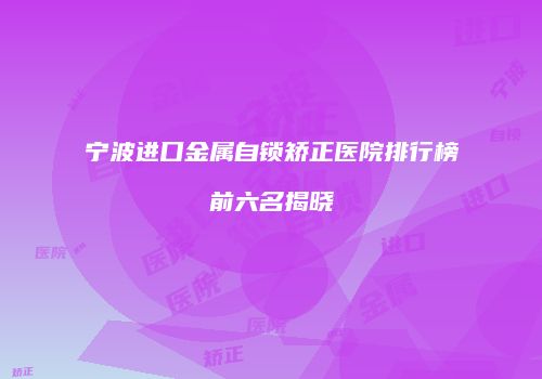 宁波进口金属自锁矫正医院排行榜前六名揭晓