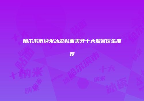 哈尔滨市纳米冰瓷贴面美牙十大知名医生推荐