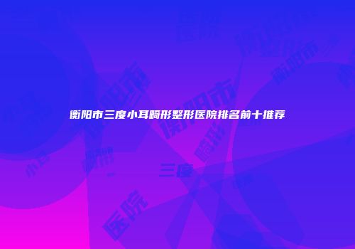 衡阳市三度小耳畸形整形医院排名前十推荐