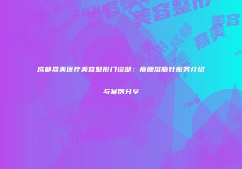 成都熹美医疗美容整形门诊部：瘦腿溶脂针服务介绍与案例分享
