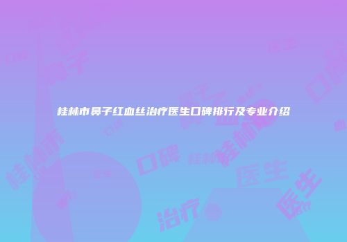 桂林市鼻子红血丝治疗医生口碑排行及专业介绍