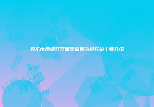 丹东市后槽牙牙龈萎缩医院排行前十强介绍