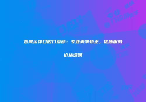 晋城运祥口腔门诊部：专业美学矫正，优质服务价格透明