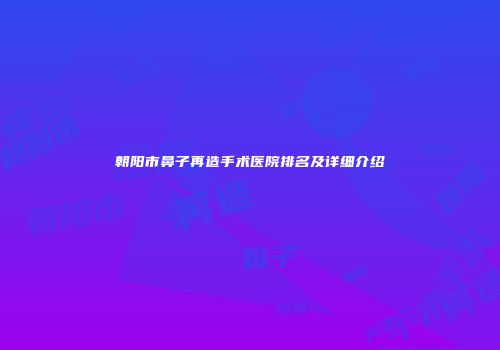朝阳市鼻子再造手术医院排名及详细介绍