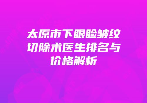 太原市下眼睑皱纹切除术医生排名与价格解析