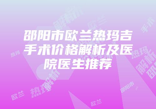 邵阳市欧兰热玛吉手术价格解析及医院医生推荐