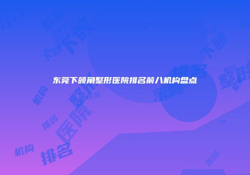 东莞下颌角整形医院排名前八机构盘点