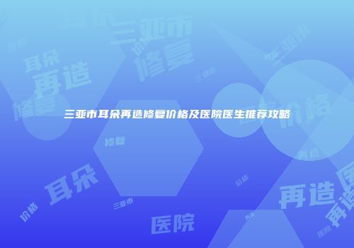 三亚市耳朵再造修复价格及医院医生推荐攻略