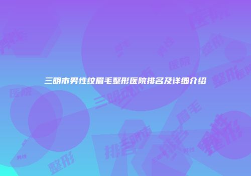 三明市男性纹眉毛整形医院排名及详细介绍