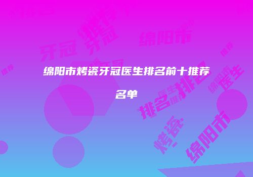 绵阳市烤瓷牙冠医生排名前十推荐名单
