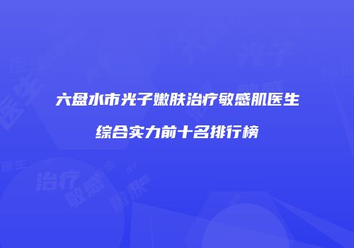 六盘水市光子嫩肤治疗敏感肌医生综合实力前十名排行榜
