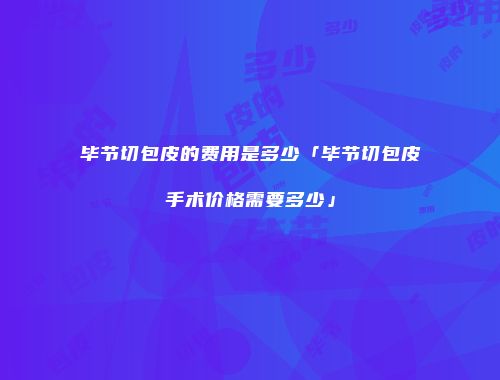 毕节切包皮的费用是多少「毕节切包皮手术价格需要多少」