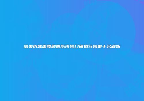 韶关市韩国腰腹吸脂医院口碑排行榜前十名解析