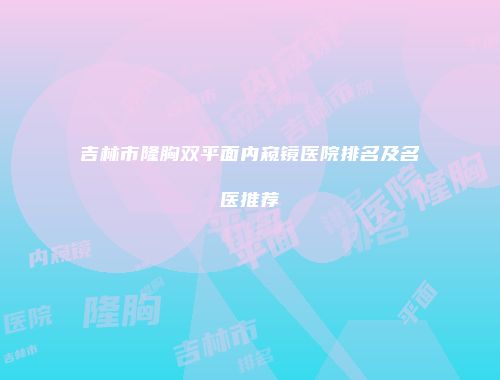 吉林市隆胸双平面内窥镜医院排名及名医推荐