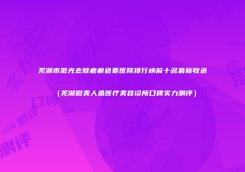 芜湖市激光去除疤痕色素医院排行榜前十名最新收录（芜湖微美人鱼医疗美容诊所口碑实力测评）