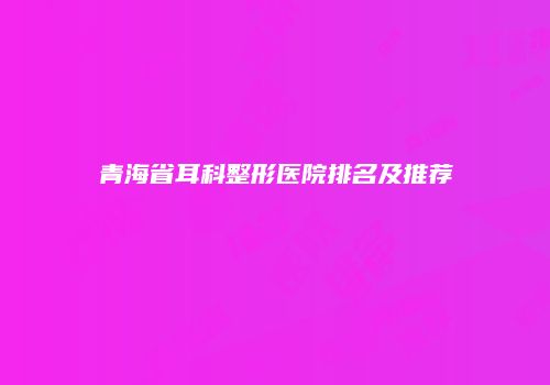 青海省耳科整形医院排名及推荐