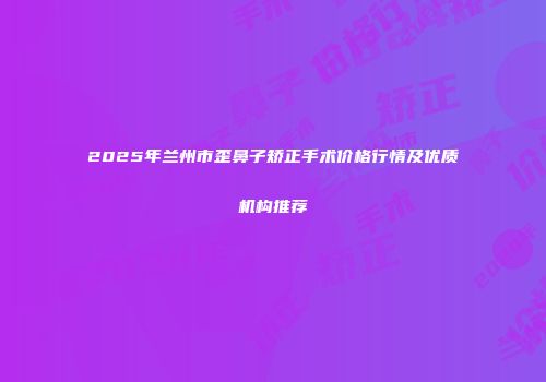 2025年兰州市歪鼻子矫正手术价格行情及优质机构推荐