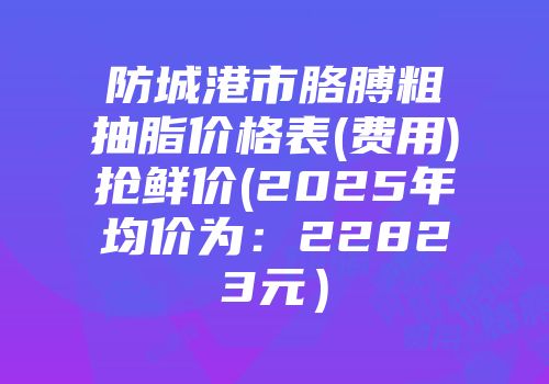 防城港市胳膊粗抽脂价格表(费用)抢鲜价(2025年均价为：22823元）
