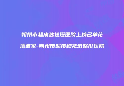 朔州市超皮秒祛斑医院上榜名单花落谁家-朔州市超皮秒祛斑整形医院