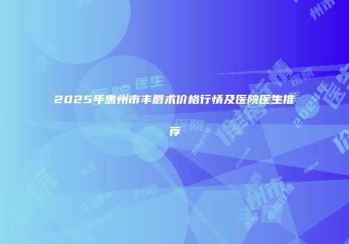 2025年惠州市丰唇术价格行情及医院医生推荐