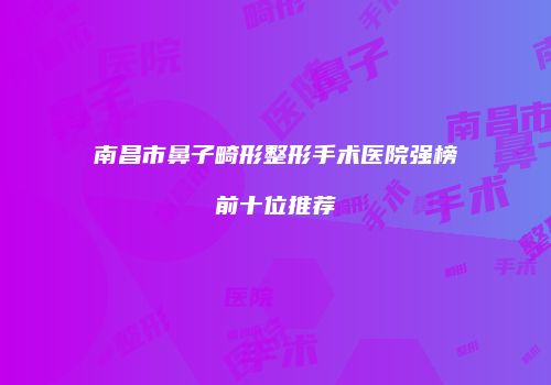 南昌市鼻子畸形整形手术医院强榜前十位推荐