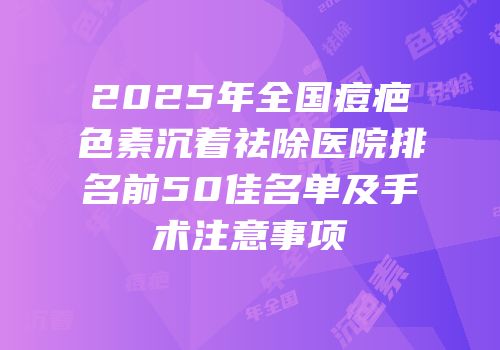 2025年全国痘疤色素沉着祛除医院排名前50佳名单及手术注意事项
