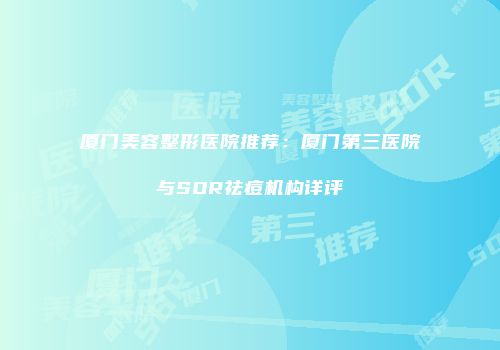 厦门美容整形医院推荐：厦门第三医院与SOR祛痘机构详评