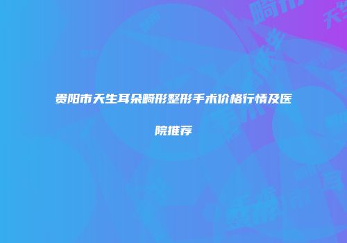 贵阳市天生耳朵畸形整形手术价格行情及医院推荐