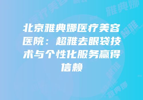 北京雅典娜医疗美容医院：超雅去眼袋技术与个性化服务赢得信赖