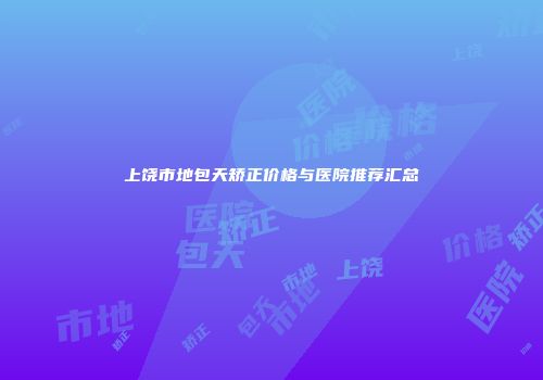 上饶市地包天矫正价格与医院推荐汇总