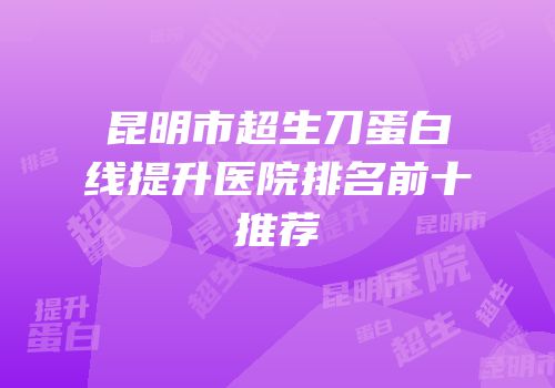 昆明市超生刀蛋白线提升医院排名前十推荐