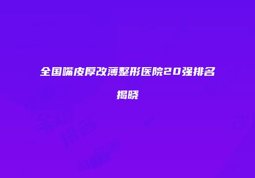 全国嘴皮厚改薄整形医院20强排名揭晓