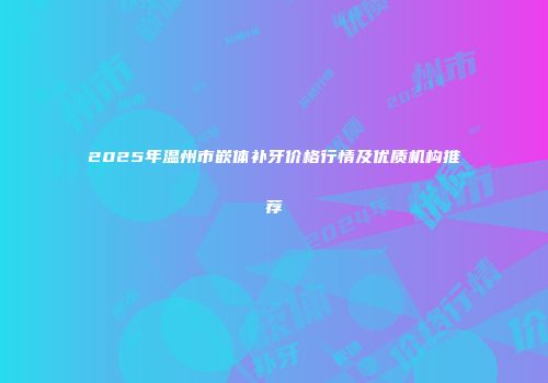 2025年温州市嵌体补牙价格行情及优质机构推荐