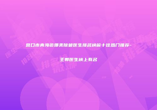 营口市青海薇娜美除皱医生排名榜前十佳热门推荐-王郸医生榜上有名