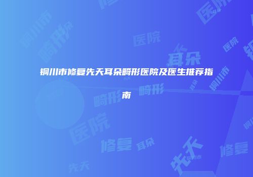 铜川市修复先天耳朵畸形医院及医生推荐指南