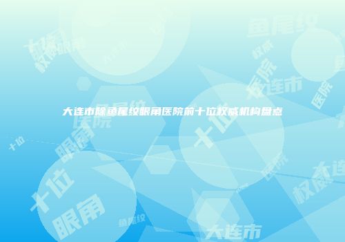 大连市除鱼尾纹眼角医院前十位权威机构盘点