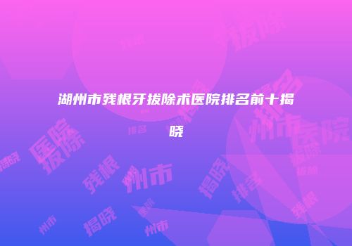 湖州市残根牙拔除术医院排名前十揭晓