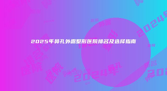 2025年鼻孔外露整形医院排名及选择指南