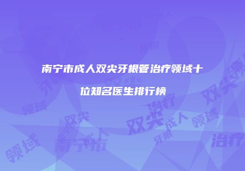 南宁市成人双尖牙根管治疗领域十位知名医生排行榜