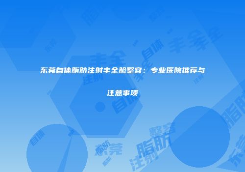 东莞自体脂肪注射丰全脸整容：专业医院推荐与注意事项