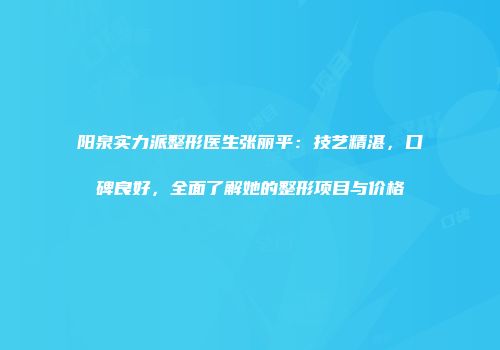 阳泉实力派整形医生张丽平：技艺精湛，口碑良好，全面了解她的整形项目与价格