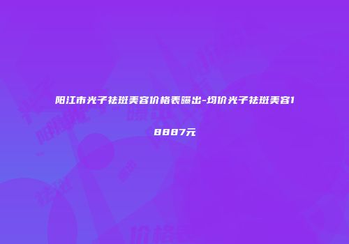 阳江市光子祛斑美容价格表曝出-均价光子祛斑美容18887元
