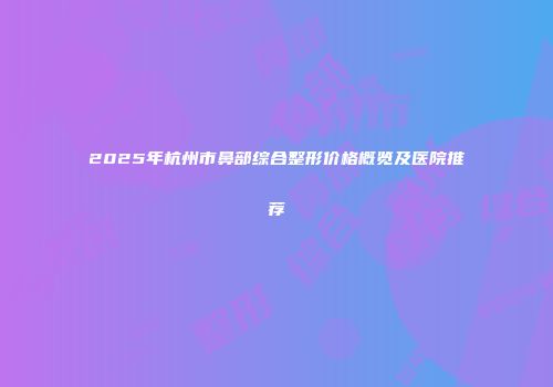 2025年杭州市鼻部综合整形价格概览及医院推荐