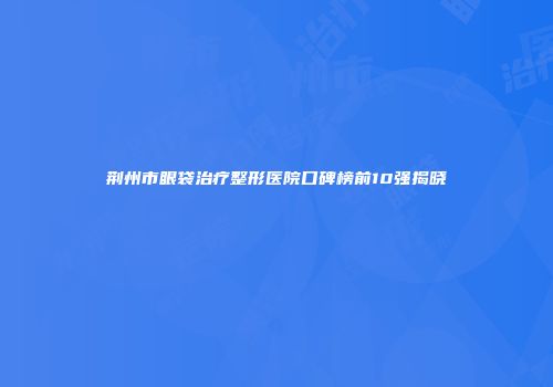 荆州市眼袋治疗整形医院口碑榜前10强揭晓
