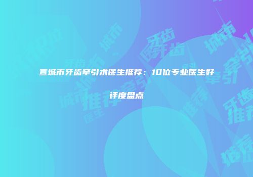 宣城市牙齿牵引术医生推荐：10位专业医生好评度盘点