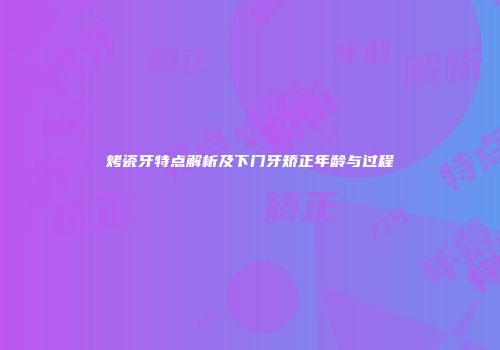 烤瓷牙特点解析及下门牙矫正年龄与过程